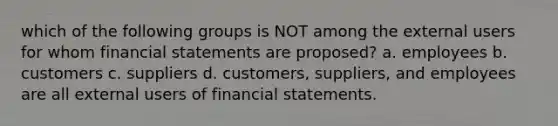 which of the following groups is NOT among the external users for whom financial statements are proposed? a. employees b. customers c. suppliers d. customers, suppliers, and employees are all external users of financial statements.