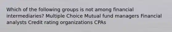 Which of the following groups is not among financial intermediaries? Multiple Choice Mutual fund managers Financial analysts Credit rating organizations CPAs