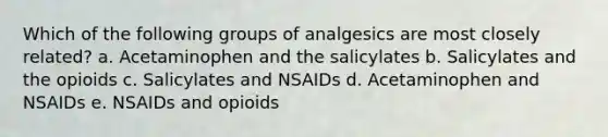 Which of the following groups of analgesics are most closely related? a. Acetaminophen and the salicylates b. Salicylates and the opioids c. Salicylates and NSAIDs d. Acetaminophen and NSAIDs e. NSAIDs and opioids