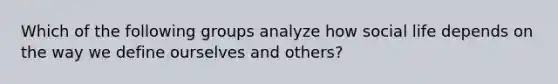 Which of the following groups analyze how social life depends on the way we define ourselves and others?