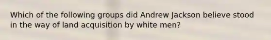 Which of the following groups did Andrew Jackson believe stood in the way of land acquisition by white men?