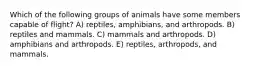 Which of the following groups of animals have some members capable of flight? A) reptiles, amphibians, and arthropods. B) reptiles and mammals. C) mammals and arthropods. D) amphibians and arthropods. E) reptiles, arthropods, and mammals.