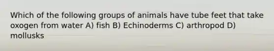 Which of the following groups of animals have tube feet that take oxogen from water A) fish B) Echinoderms C) arthropod D) mollusks