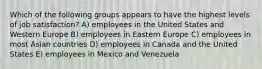 Which of the following groups appears to have the highest levels of job satisfaction? A) employees in the United States and Western Europe B) employees in Eastern Europe C) employees in most Asian countries D) employees in Canada and the United States E) employees in Mexico and Venezuela