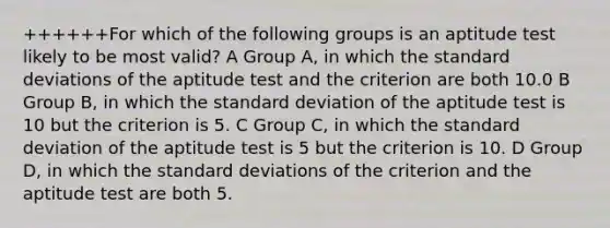 ++++++For which of the following groups is an aptitude test likely to be most valid? A Group A, in which the standard deviations of the aptitude test and the criterion are both 10.0 B Group B, in which the standard deviation of the aptitude test is 10 but the criterion is 5. C Group C, in which the standard deviation of the aptitude test is 5 but the criterion is 10. D Group D, in which the standard deviations of the criterion and the aptitude test are both 5.