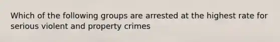 Which of the following groups are arrested at the highest rate for serious violent and property crimes