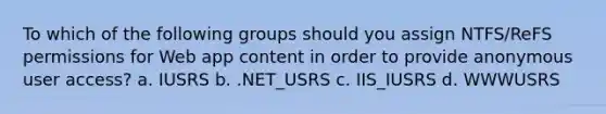 To which of the following groups should you assign NTFS/ReFS permissions for Web app content in order to provide anonymous user access? a. IUSRS b. .NET_USRS c. IIS_IUSRS d. WWWUSRS