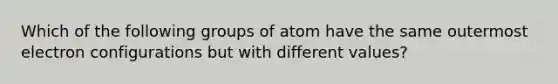 Which of the following groups of atom have the same outermost electron configurations but with different values?