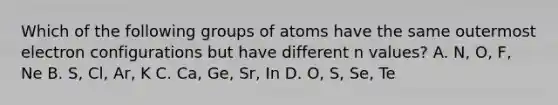 Which of the following groups of atoms have the same outermost electron configurations but have different n values? A. N, O, F, Ne B. S, Cl, Ar, K C. Ca, Ge, Sr, In D. O, S, Se, Te