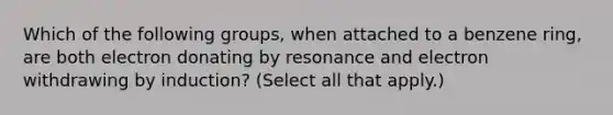 Which of the following groups, when attached to a benzene ring, are both electron donating by resonance and electron withdrawing by induction? (Select all that apply.)