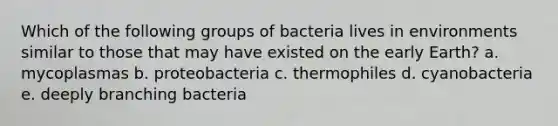 Which of the following groups of bacteria lives in environments similar to those that may have existed on the early Earth? a. mycoplasmas b. proteobacteria c. thermophiles d. cyanobacteria e. deeply branching bacteria