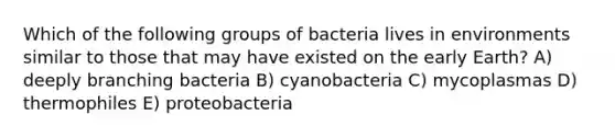 Which of the following groups of bacteria lives in environments similar to those that may have existed on the early Earth? A) deeply branching bacteria B) cyanobacteria C) mycoplasmas D) thermophiles E) proteobacteria