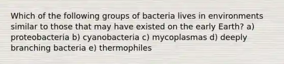 Which of the following groups of bacteria lives in environments similar to those that may have existed on the early Earth? a) proteobacteria b) cyanobacteria c) mycoplasmas d) deeply branching bacteria e) thermophiles