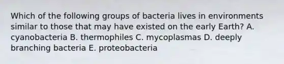 Which of the following groups of bacteria lives in environments similar to those that may have existed on the early Earth? A. cyanobacteria B. thermophiles C. mycoplasmas D. deeply branching bacteria E. proteobacteria