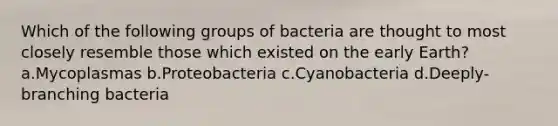 Which of the following groups of bacteria are thought to most closely resemble those which existed on the early Earth? a.Mycoplasmas b.Proteobacteria c.Cyanobacteria d.Deeply-branching bacteria