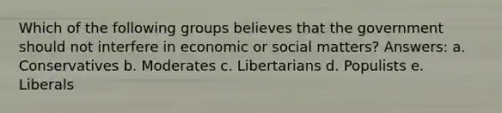 Which of the following groups believes that the government should not interfere in economic or social matters? Answers: a. Conservatives b. Moderates c. Libertarians d. Populists e. Liberals