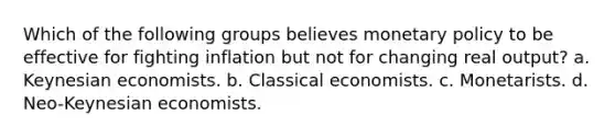 Which of the following groups believes monetary policy to be effective for fighting inflation but not for changing real output? a. Keynesian economists. b. Classical economists. c. Monetarists. d. Neo-Keynesian economists.