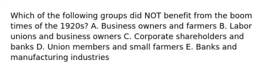 Which of the following groups did NOT benefit from the boom times of the 1920s? A. Business owners and farmers B. Labor unions and business owners C. Corporate shareholders and banks D. Union members and small farmers E. Banks and manufacturing industries