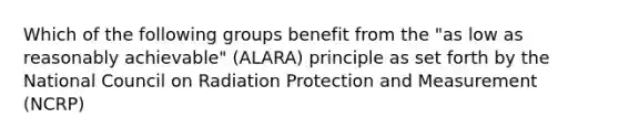 Which of the following groups benefit from the "as low as reasonably achievable" (ALARA) principle as set forth by the National Council on Radiation Protection and Measurement (NCRP)