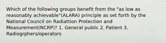 Which of the following groups benefit from the "as low as reasonably achievable"(ALARA) principle as set forth by the National Council on Radiattion Protection and Measurement(NCRP)? 1. General public 2. Patient 3. Radiogrphers/operators