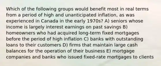 Which of the following groups would benefit most in real terms from a period of high and unanticipated inflation, as was experienced in Canada in the early 1970s? A) seniors whose income is largely interest earnings on past savings B) homeowners who had acquired long-term fixed mortgages before the period of high inflation C) banks with outstanding loans to their customers D) firms that maintain large cash balances for the operation of their business E) mortgage companies and banks who issued fixed-rate mortgages to clients