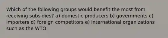 Which of the following groups would benefit the most from receiving subsidies? a) domestic producers b) governments c) importers d) foreign competitors e) international organizations such as the WTO