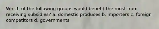 Which of the following groups would benefit the most from receiving subsidies? a. domestic produces b. importers c. foreign competitors d. governments