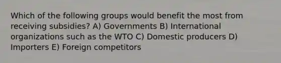 Which of the following groups would benefit the most from receiving subsidies? A) Governments B) International organizations such as the WTO C) Domestic producers D) Importers E) Foreign competitors