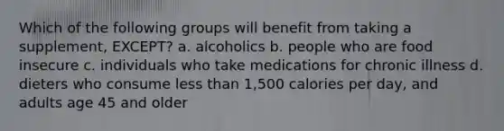 Which of the following groups will benefit from taking a supplement, EXCEPT? a. alcoholics b. people who are food insecure c. individuals who take medications for chronic illness d. dieters who consume less than 1,500 calories per day, and adults age 45 and older