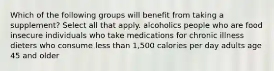 Which of the following groups will benefit from taking a supplement? Select all that apply. alcoholics people who are food insecure individuals who take medications for chronic illness dieters who consume less than 1,500 calories per day adults age 45 and older