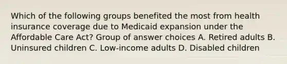 Which of the following groups benefited the most from health insurance coverage due to Medicaid expansion under the Affordable Care Act? Group of answer choices A. Retired adults B. Uninsured children C. Low-income adults D. Disabled children