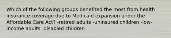 Which of the following groups benefited the most from health insurance coverage due to Medicaid expansion under the Affordable Care Act? -retired adults -uninsured children -low-income adults -disabled children