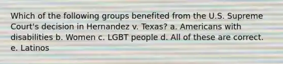 Which of the following groups benefited from the U.S. Supreme Court's decision in Hernandez v. Texas? a. Americans with disabilities b. Women c. LGBT people d. All of these are correct. e. Latinos