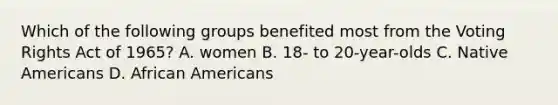 Which of the following groups benefited most from the Voting Rights Act of 1965? A. women B. 18- to 20-year-olds C. Native Americans D. African Americans