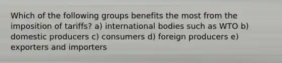 Which of the following groups benefits the most from the imposition of tariffs? a) international bodies such as WTO b) domestic producers c) consumers d) foreign producers e) exporters and importers