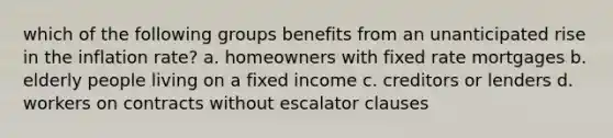 which of the following groups benefits from an unanticipated rise in the inflation rate? a. homeowners with fixed rate mortgages b. elderly people living on a fixed income c. creditors or lenders d. workers on contracts without escalator clauses