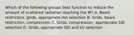 Which of the following groups best function to reduce the amount of scattered radiation reaching the IR? A. Beam restrictors, grids, appropriate mA selection B. Grids, beam restriction, compression C. Grids, compression, appropriate SID selection D. Grids, appropriate SID and kV selection