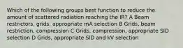 Which of the following groups best function to reduce the amount of scattered radiation reaching the IR? A Beam restrictors, grids, appropriate mA selection B Grids, beam restriction, compression C Grids, compression, appropriate SID selection D Grids, appropriate SID and kV selection