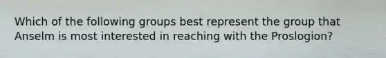 Which of the following groups best represent the group that Anselm is most interested in reaching with the Proslogion?