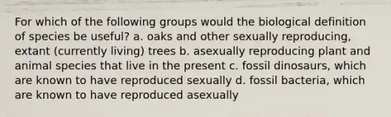 For which of the following groups would the biological definition of species be useful? a. oaks and other sexually reproducing, extant (currently living) trees b. asexually reproducing plant and animal species that live in the present c. fossil dinosaurs, which are known to have reproduced sexually d. fossil bacteria, which are known to have reproduced asexually