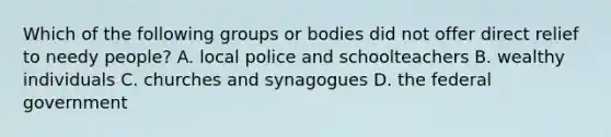 Which of the following groups or bodies did not offer direct relief to needy people? A. local police and schoolteachers B. wealthy individuals C. churches and synagogues D. the federal government