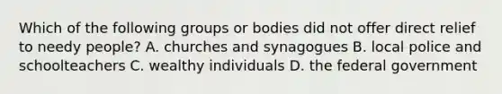 Which of the following groups or bodies did not offer direct relief to needy people? A. churches and synagogues B. local police and schoolteachers C. wealthy individuals D. the federal government