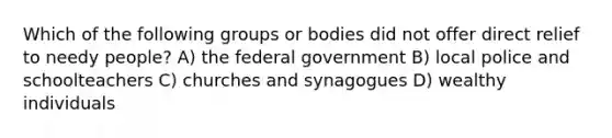 Which of the following groups or bodies did not offer direct relief to needy people? A) the federal government B) local police and schoolteachers C) churches and synagogues D) wealthy individuals