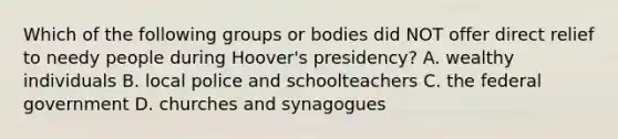 Which of the following groups or bodies did NOT offer direct relief to needy people during Hoover's presidency? A. wealthy individuals B. local police and schoolteachers C. the federal government D. churches and synagogues