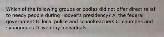 Which of the following groups or bodies did not offer direct relief to needy people during Hoover's presidency? A. the federal government B. local police and schoolteachers C. churches and synagogues D. wealthy individuals