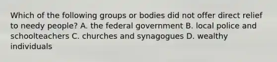 Which of the following groups or bodies did not offer direct relief to needy people? A. the federal government B. local police and schoolteachers C. churches and synagogues D. wealthy individuals