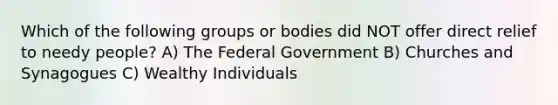 Which of the following groups or bodies did NOT offer direct relief to needy people? A) The Federal Government B) Churches and Synagogues C) Wealthy Individuals