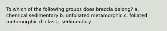 To which of the following groups does breccia belong? a. chemical sedimentary b. unfoliated metamorphic c. foliated metamorphic d. clastic sedimentary