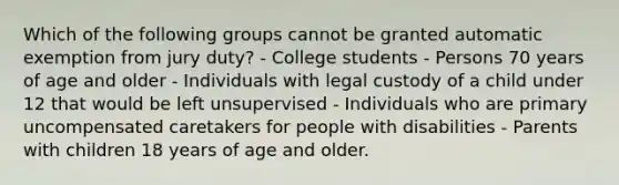 Which of the following groups cannot be granted automatic exemption from jury duty? - College students - Persons 70 years of age and older - Individuals with legal custody of a child under 12 that would be left unsupervised - Individuals who are primary uncompensated caretakers for people with disabilities - Parents with children 18 years of age and older.