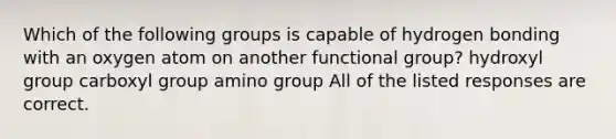 Which of the following groups is capable of hydrogen bonding with an oxygen atom on another functional group? hydroxyl group carboxyl group amino group All of the listed responses are correct.